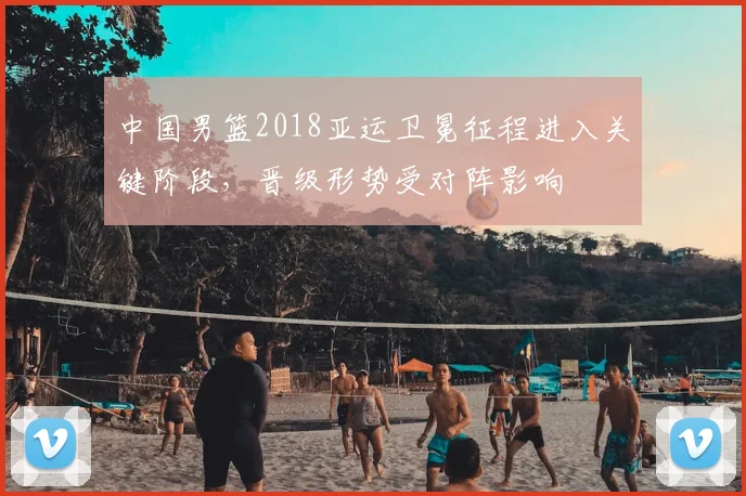 中国男篮2018亚运卫冕征程进入关键阶段,晋级形势受对阵影响