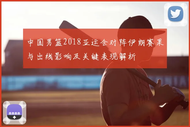 中国男篮2018亚运会对阵伊朗赛果与出线影响及关键表现解析