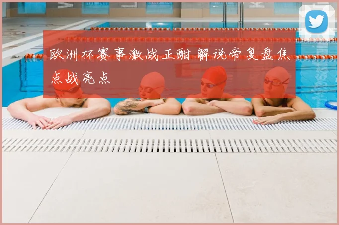 欧洲杯赛事激战正酣 解说帝复盘焦点战亮点