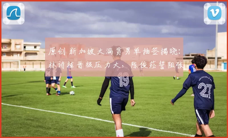 原创 新加坡大满贯男单抽签揭晓：林诗栋晋级压力大，陈俊菘誓阻张本智和