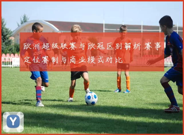 欧洲超级联赛与欧冠区别解析 赛事定位赛制与商业模式对比