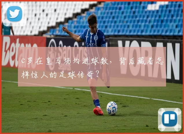 c罗在皇马场均进球数，背后藏着怎样惊人的足球传奇？