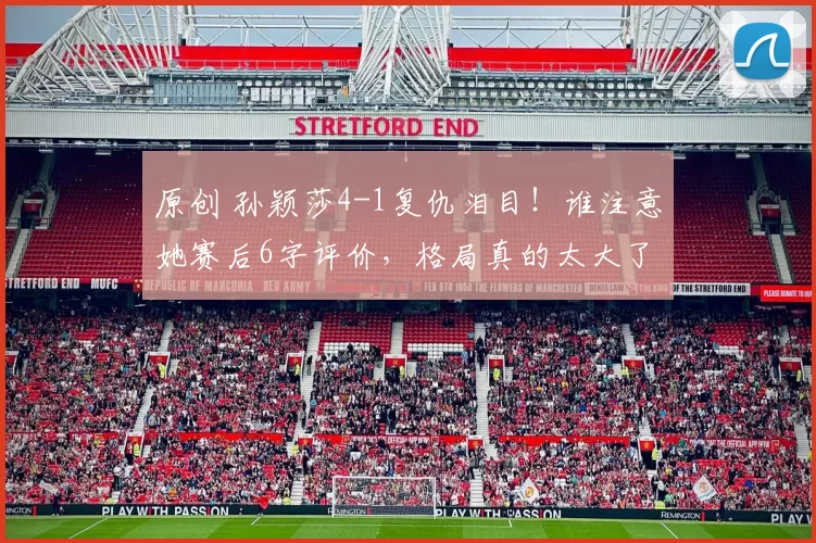 原创 孙颖莎4-1复仇泪目！谁注意她赛后6字评价，格局真的太大了