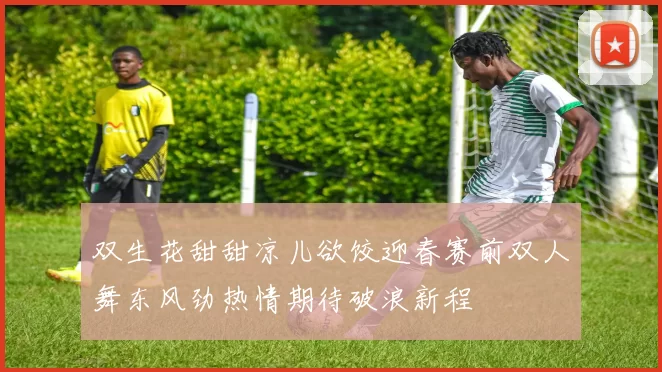 双生花甜甜凉儿欲饺迎春赛前双人舞东风劲热情期待破浪新程