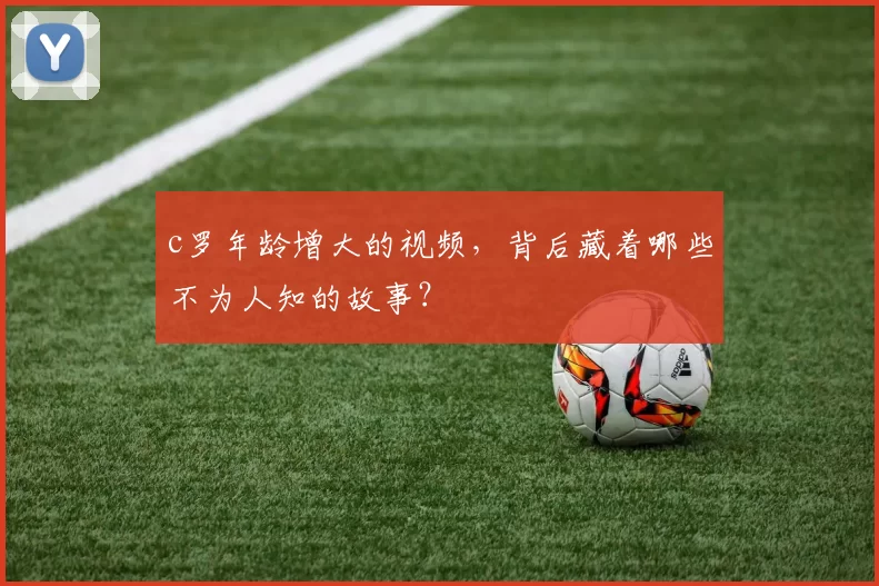 c罗年龄增大的视频，背后藏着哪些不为人知的故事？