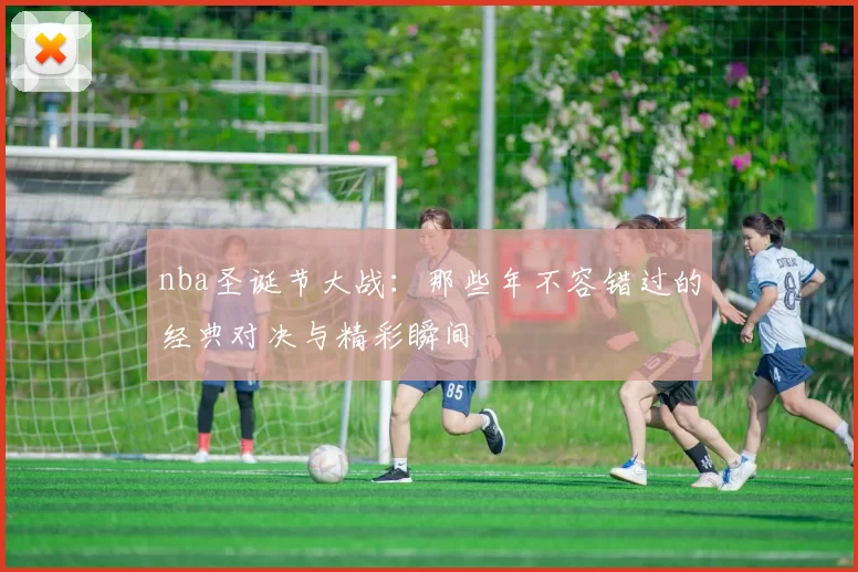nba圣诞节大战：那些年不容错过的经典对决与精彩瞬间