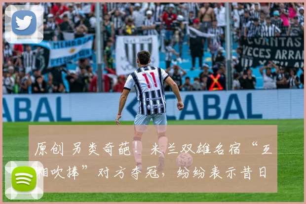 原创 另类奇葩！米兰双雄名宿“互相吹捧”对方夺冠，纷纷表示昔日母队难敌对手