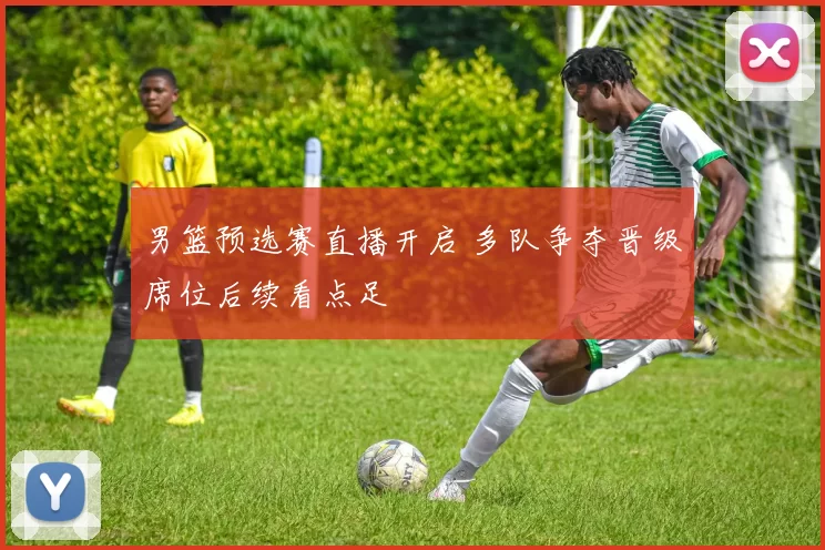 男篮预选赛直播开启 多队争夺晋级席位后续看点足