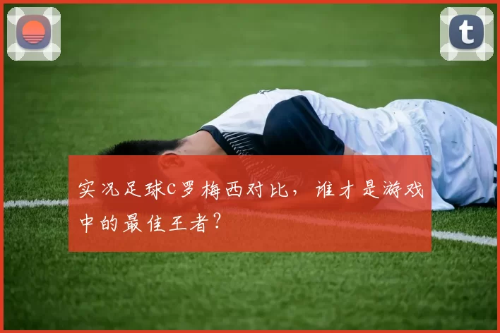 实况足球c罗梅西对比，谁才是游戏中的最佳王者？