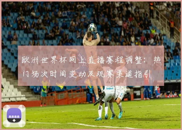 欧洲世界杯网上直播赛程调整：热门场次时间变动及观赛渠道指引