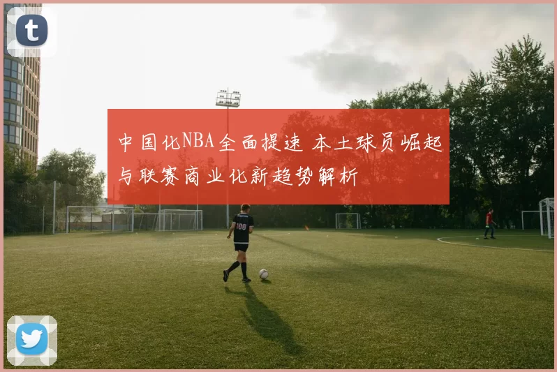 中国化NBA全面提速 本土球员崛起与联赛商业化新趋势解析