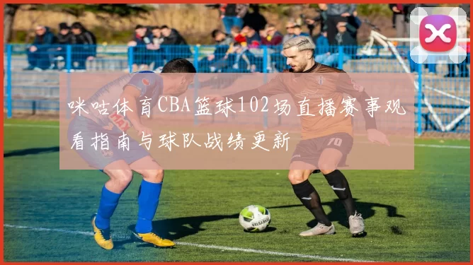 咪咕体育CBA篮球102场直播赛事观看指南与球队战绩更新