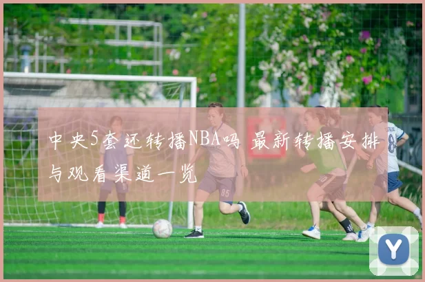 中央5套还转播NBA吗 最新转播安排与观看渠道一览