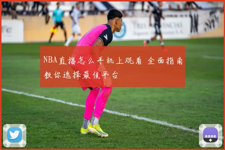 NBA直播怎么手机上观看 全面指南教你选择最佳平台