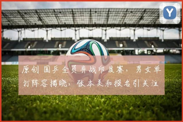 原创 国乒全员弃战印度赛，男女单打阵容揭晓，张本美和报名引关注