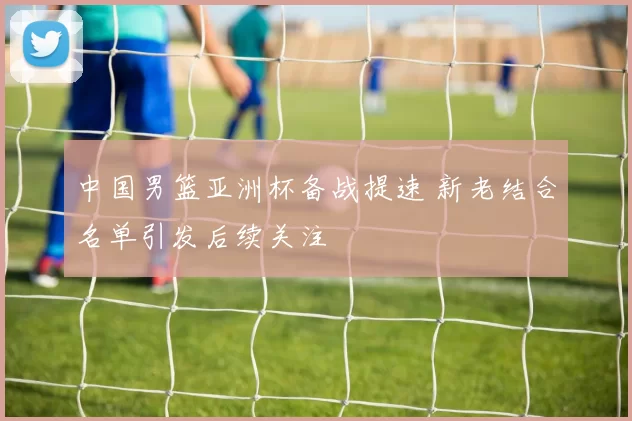 中国男篮亚洲杯备战提速 新老结合名单引发后续关注