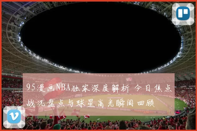 95漫画NBA独家深度解析 今日焦点战况盘点与球星高光瞬间回顾
