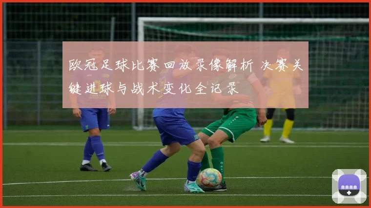 欧冠足球比赛回放录像解析 决赛关键进球与战术变化全记录