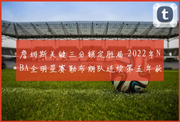 詹姆斯关键三分锁定胜局 2022年NBA全明星赛勒布朗队连续第五年获胜