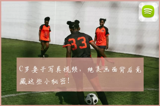 C罗妻子写真视频，绝美画面背后竟藏这些小秘密！