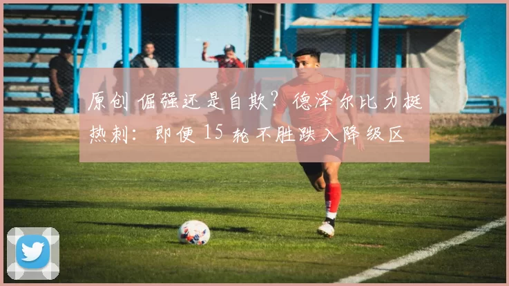 原创 倔强还是自欺？德泽尔比力挺热刺：即便 15 轮不胜跌入降级区，仍能豪取五连胜