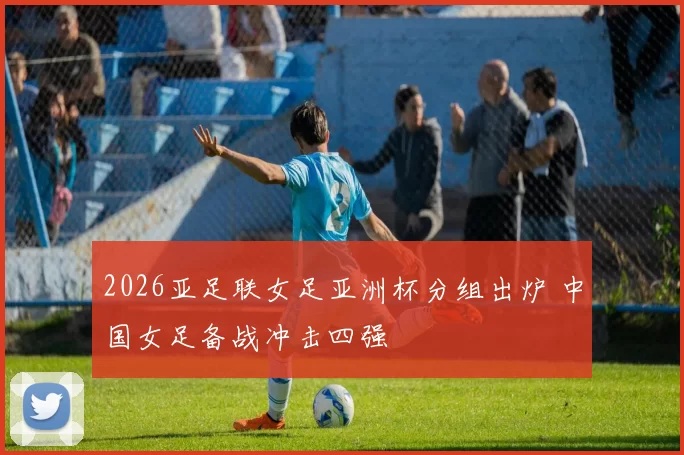 2026亚足联女足亚洲杯分组出炉 中国女足备战冲击四强