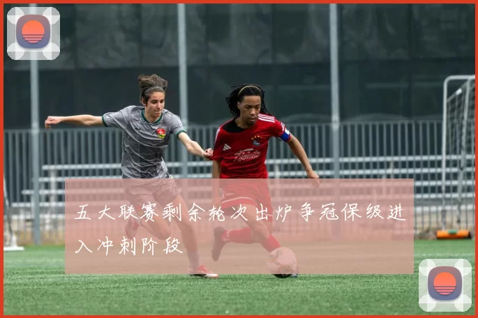 五大联赛剩余轮次出炉争冠保级进入冲刺阶段