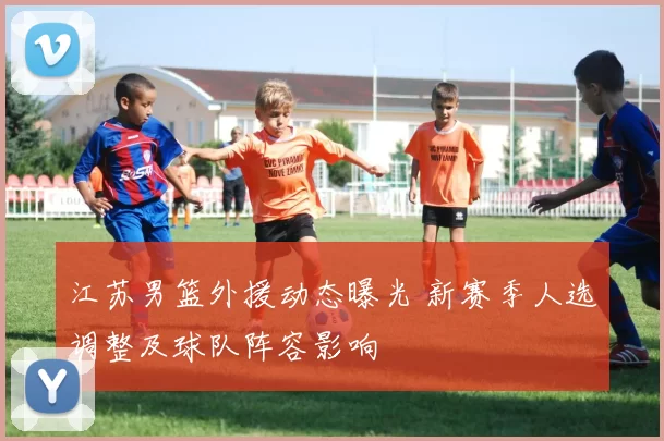 江苏男篮外援动态曝光 新赛季人选调整及球队阵容影响