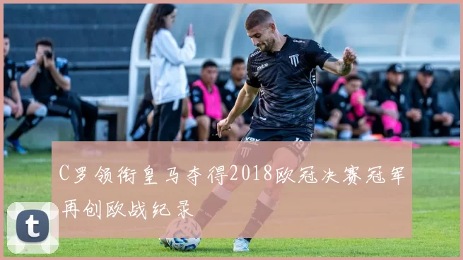 C罗领衔皇马夺得2018欧冠决赛冠军再创欧战纪录