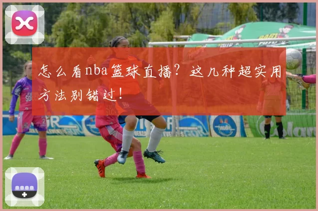 怎么看nba篮球直播？这几种超实用方法别错过！