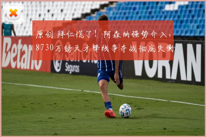 原创 拜仁慌了！阿森纳强势介入，8730万镑天才锋线争夺战彻底失衡