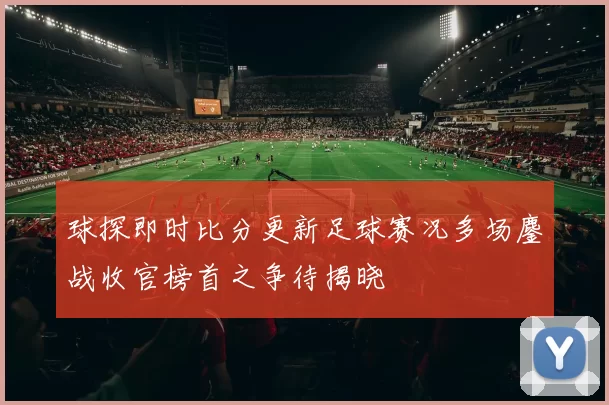 球探即时比分更新足球赛况多场鏖战收官榜首之争待揭晓