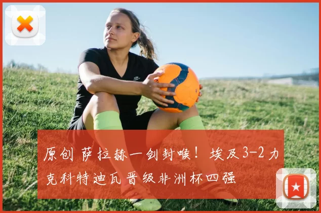 原创 萨拉赫一剑封喉！埃及3-2力克科特迪瓦晋级非洲杯四强