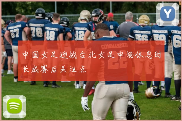 中国女足迎战台北女足中场休息时长成赛后关注点