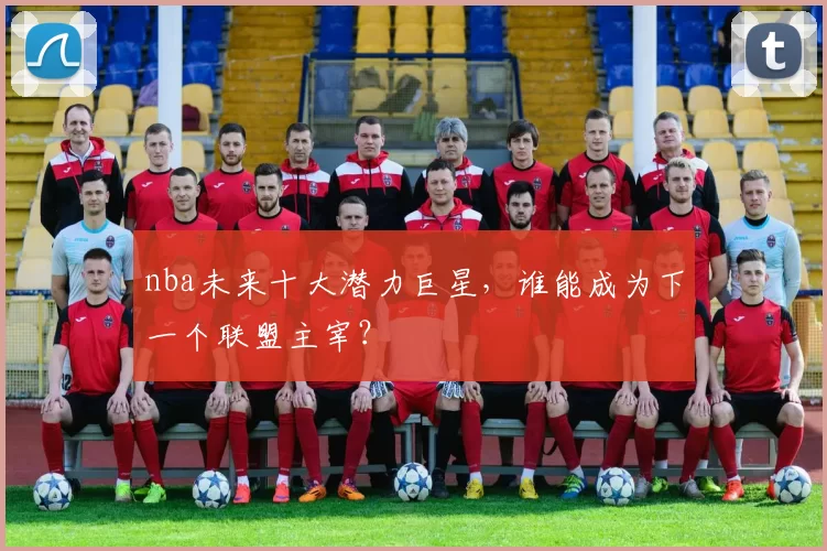 nba未来十大潜力巨星，谁能成为下一个联盟主宰？