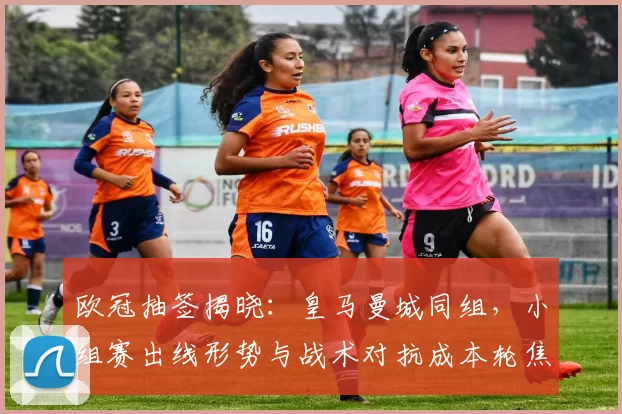 欧冠抽签揭晓：皇马曼城同组，小组赛出线形势与战术对抗成本轮焦点