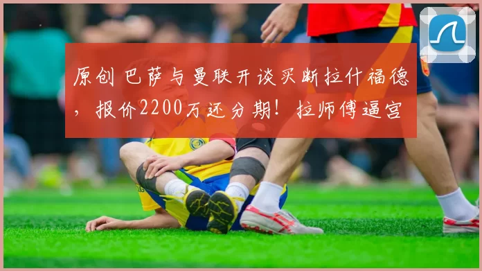 原创 巴萨与曼联开谈买断拉什福德，报价2200万还分期！拉师傅逼宫拉爵无奈
