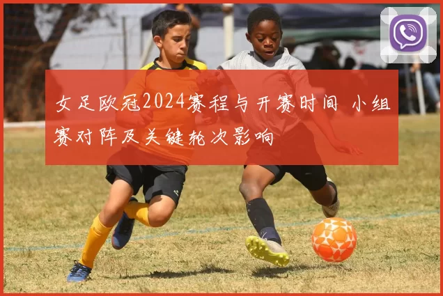 女足欧冠2024赛程与开赛时间 小组赛对阵及关键轮次影响