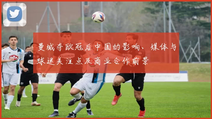 曼城夺欧冠后中国的影响、媒体与球迷关注点及商业合作前景