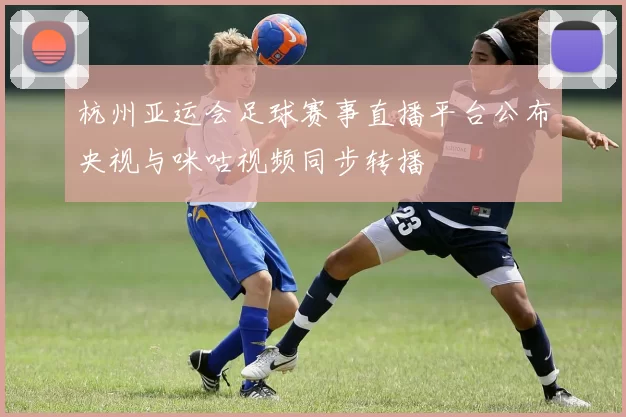 杭州亚运会足球赛事直播平台公布央视与咪咕视频同步转播