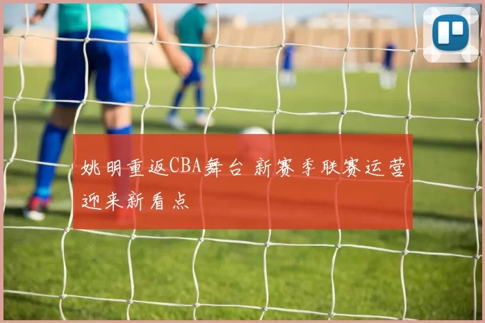 姚明重返CBA舞台 新赛季联赛运营迎来新看点