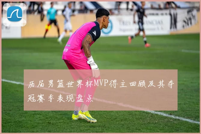 历届男篮世界杯MVP得主回顾及其夺冠赛季表现盘点