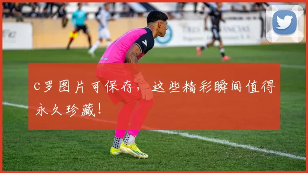 c罗图片可保存，这些精彩瞬间值得永久珍藏！