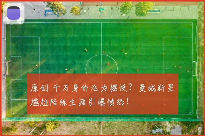 原创 千万身价沦为摆设？曼城新星尴尬陪练生涯引爆愤怒！