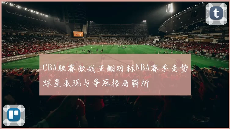 CBA联赛激战正酣对标NBA赛季走势球星表现与争冠格局解析