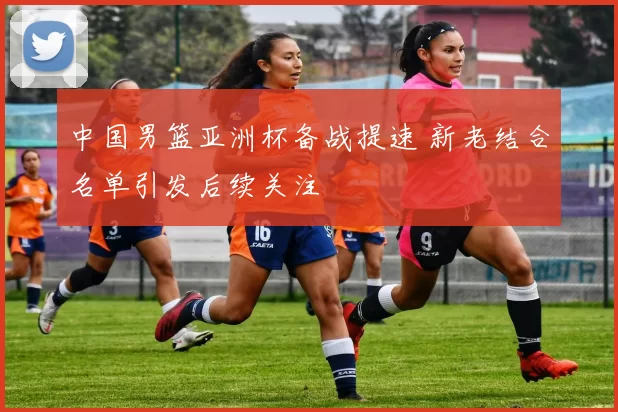 中国男篮亚洲杯备战提速 新老结合名单引发后续关注