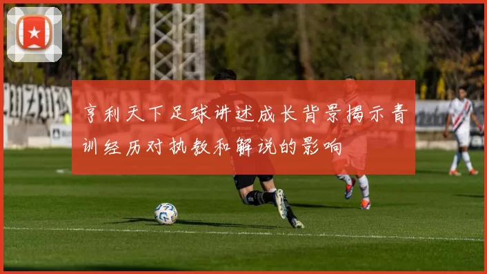 亨利天下足球讲述成长背景揭示青训经历对执教和解说的影响