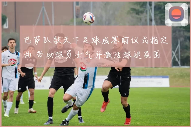 巴萨队歌天下足球成赛前仪式指定曲 带动球员士气并激活球迷氛围