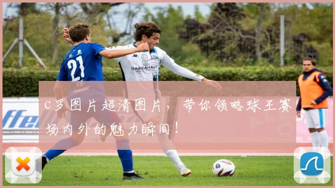 c罗图片超清图片，带你领略球王赛场内外的魅力瞬间！