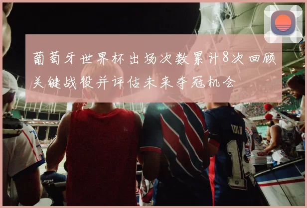 葡萄牙世界杯出场次数累计8次回顾关键战役并评估未来夺冠机会